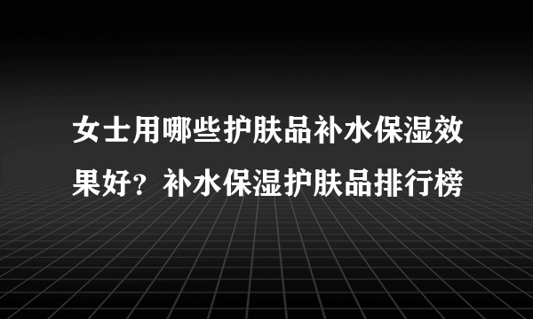 女士用哪些护肤品补水保湿效果好？补水保湿护肤品排行榜