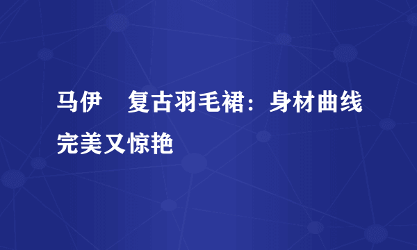 马伊琍复古羽毛裙：身材曲线完美又惊艳