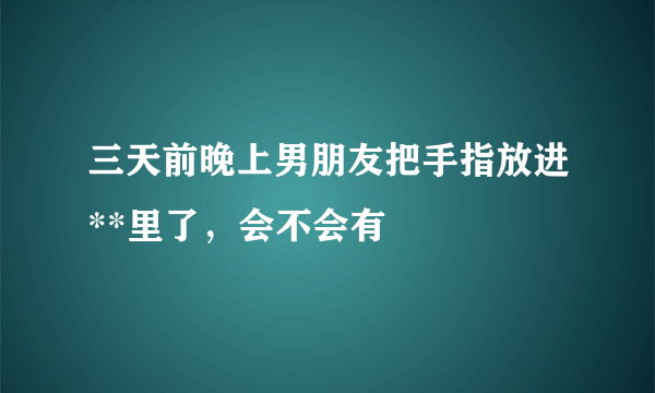 三天前晚上男朋友把手指放进**里了，会不会有