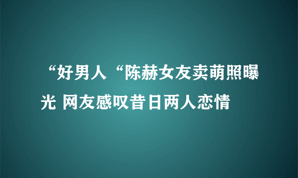 “好男人“陈赫女友卖萌照曝光 网友感叹昔日两人恋情