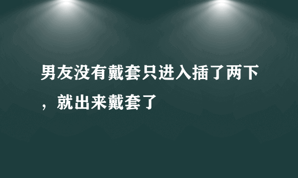 男友没有戴套只进入插了两下，就出来戴套了