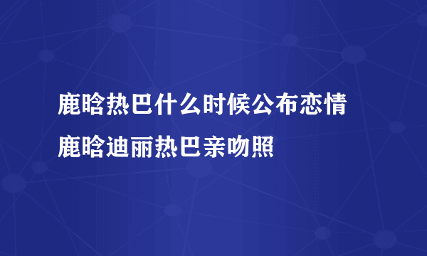 鹿晗热巴什么时候公布恋情 鹿晗迪丽热巴亲吻照