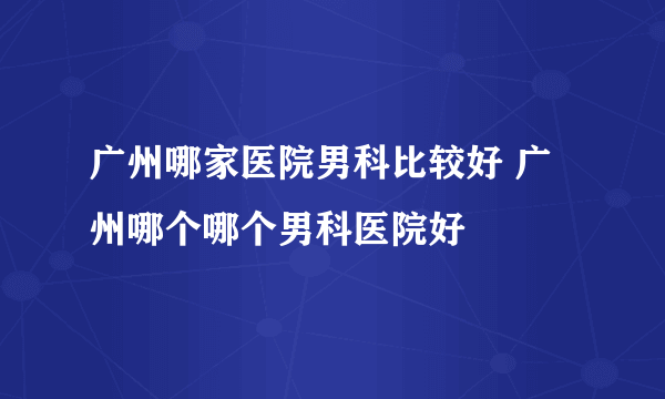 广州哪家医院男科比较好 广州哪个哪个男科医院好