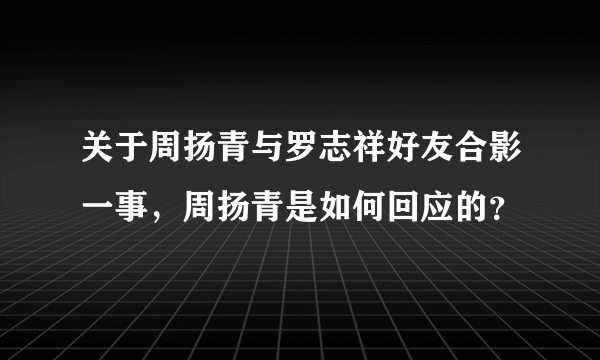 关于周扬青与罗志祥好友合影一事，周扬青是如何回应的？