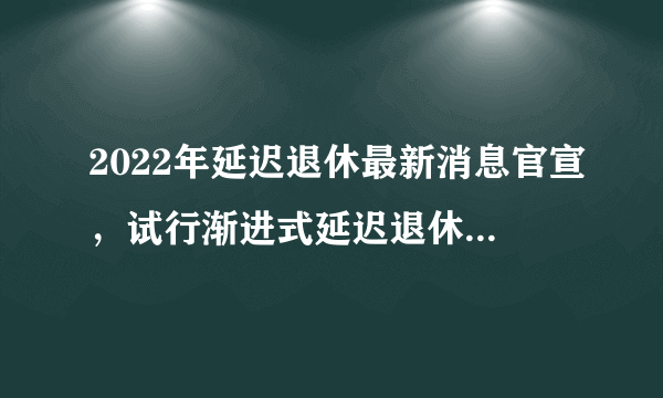 2022年延迟退休最新消息官宣，试行渐进式延迟退休统一65岁—知性