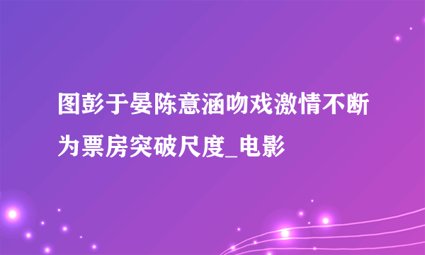 图彭于晏陈意涵吻戏激情不断为票房突破尺度_电影