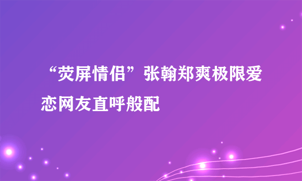 “荧屏情侣”张翰郑爽极限爱恋网友直呼般配