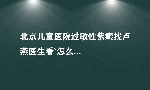 北京儿童医院过敏性紫癜找卢燕医生看`怎么...