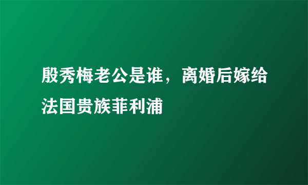 殷秀梅老公是谁，离婚后嫁给法国贵族菲利浦 