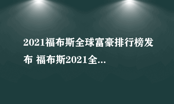 2021福布斯全球富豪排行榜发布 福布斯2021全球亿万富豪榜解读