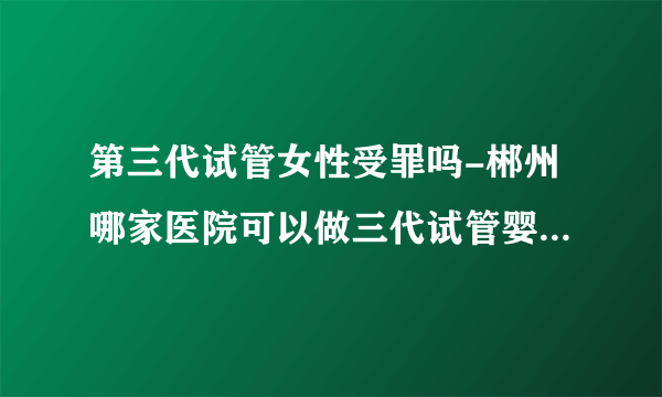 第三代试管女性受罪吗-郴州哪家医院可以做三代试管婴儿？ 具体的成功率和费用是多少？