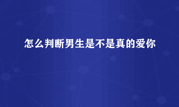 怎么判断男生是不是真的爱你