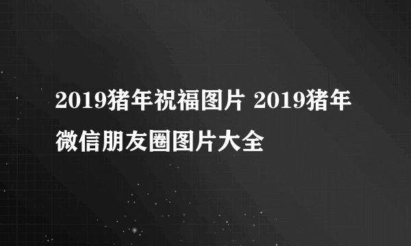 2019猪年祝福图片 2019猪年微信朋友圈图片大全