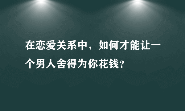 在恋爱关系中，如何才能让一个男人舍得为你花钱？