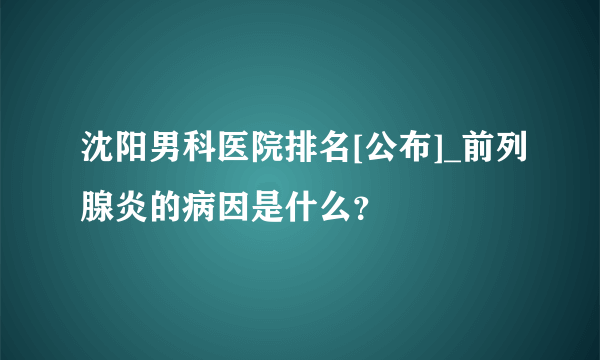 沈阳男科医院排名[公布]_前列腺炎的病因是什么？