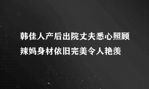 韩佳人产后出院丈夫悉心照顾辣妈身材依旧完美令人艳羡