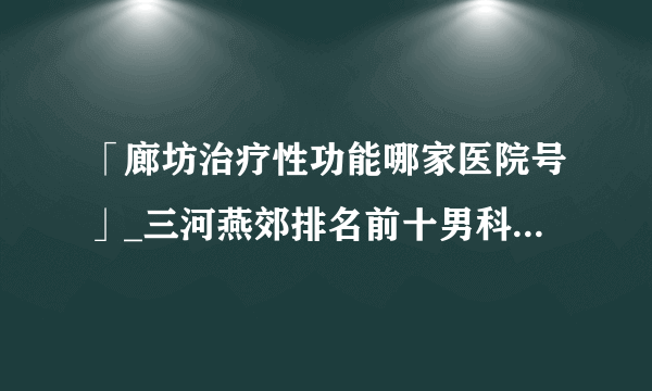 「廊坊治疗性功能哪家医院号」_三河燕郊排名前十男科医院推荐