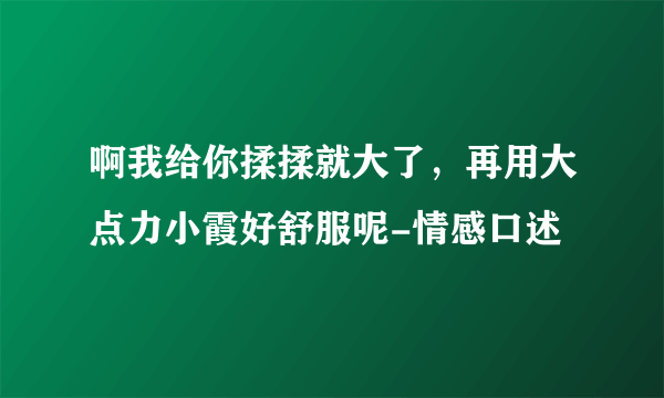 啊我给你揉揉就大了，再用大点力小霞好舒服呢-情感口述