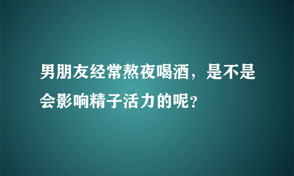 男朋友经常熬夜喝酒，是不是会影响精子活力的呢？