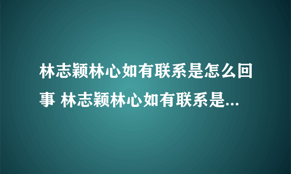 林志颖林心如有联系是怎么回事 林志颖林心如有联系是什么情况