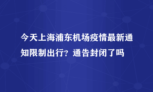 今天上海浦东机场疫情最新通知限制出行？通告封闭了吗