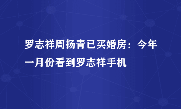 罗志祥周扬青已买婚房：今年一月份看到罗志祥手机