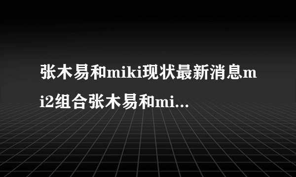 张木易和miki现状最新消息mi2组合张木易和miki出车祸事件-知性