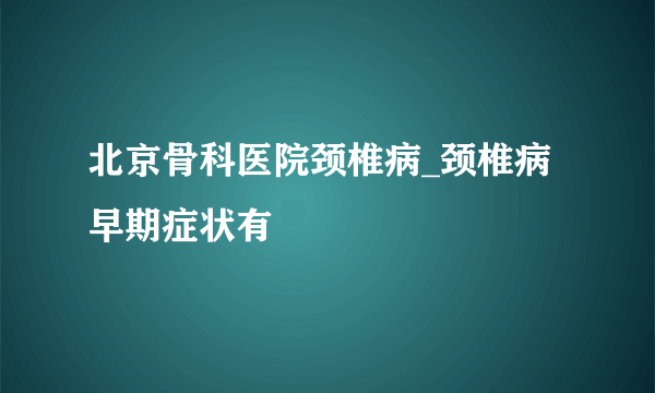 北京骨科医院颈椎病_颈椎病早期症状有