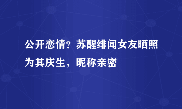 公开恋情？苏醒绯闻女友晒照为其庆生，昵称亲密