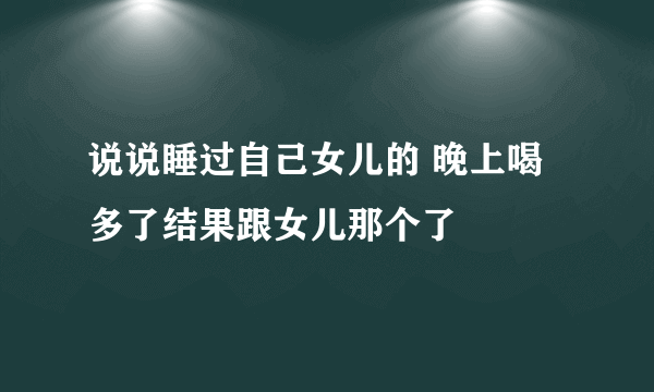 说说睡过自己女儿的 晚上喝多了结果跟女儿那个了