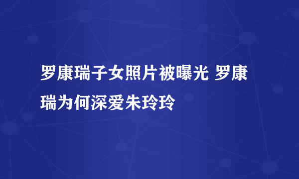 罗康瑞子女照片被曝光 罗康瑞为何深爱朱玲玲