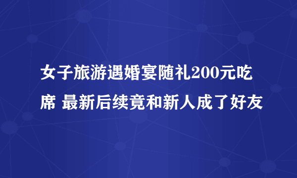 女子旅游遇婚宴随礼200元吃席 最新后续竟和新人成了好友