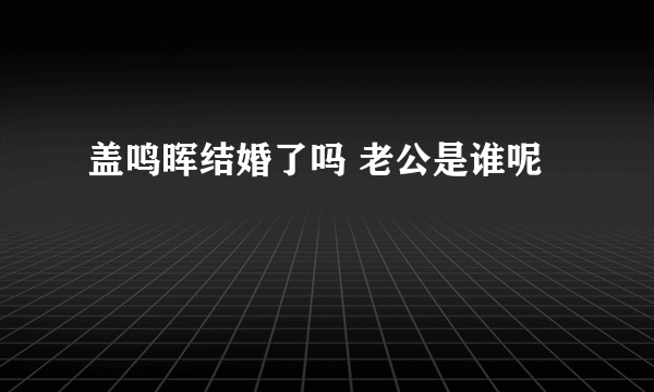 盖鸣晖结婚了吗 老公是谁呢