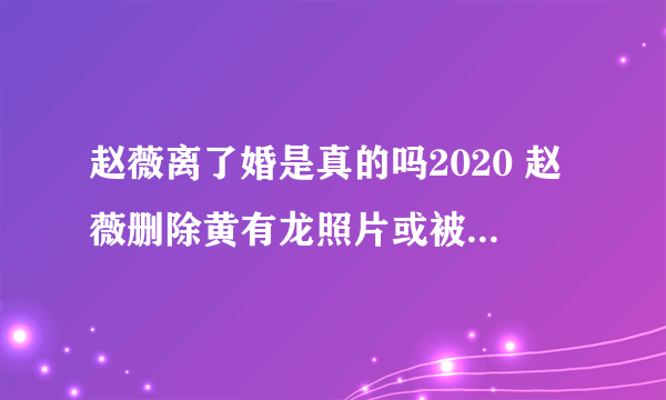 赵薇离了婚是真的吗2020 赵薇删除黄有龙照片或被证实-知性