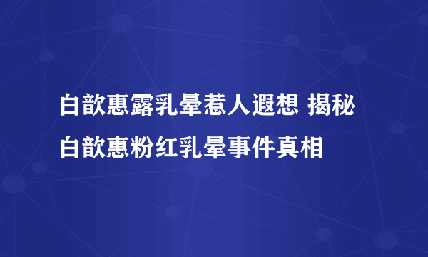 白歆惠露乳晕惹人遐想 揭秘白歆惠粉红乳晕事件真相