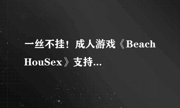 一丝不挂！成人游戏《Beach HouSex》支持vive新版本