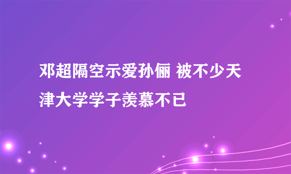 邓超隔空示爱孙俪 被不少天津大学学子羡慕不已