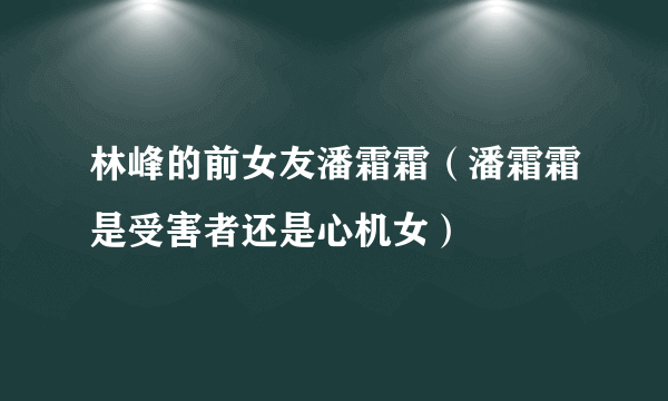 林峰的前女友潘霜霜（潘霜霜是受害者还是心机女）