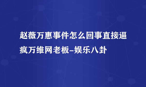 赵薇万惠事件怎么回事直接逼疯万维网老板-娱乐八卦