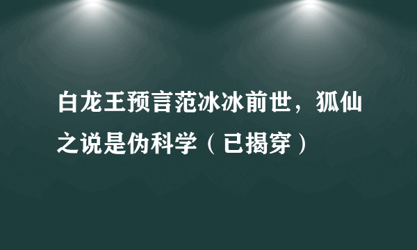 白龙王预言范冰冰前世，狐仙之说是伪科学（已揭穿）