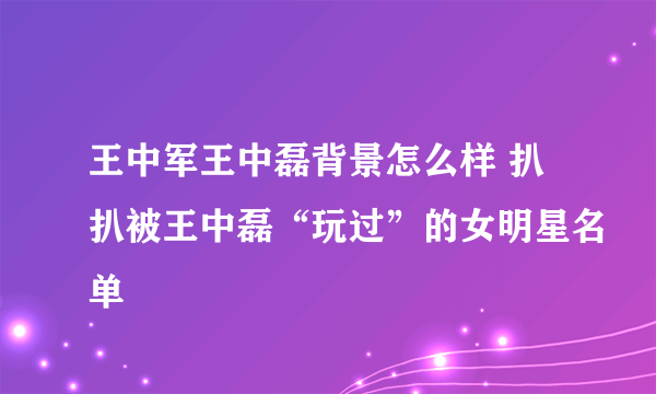 王中军王中磊背景怎么样 扒扒被王中磊“玩过”的女明星名单