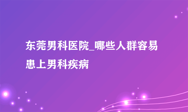 东莞男科医院_哪些人群容易患上男科疾病