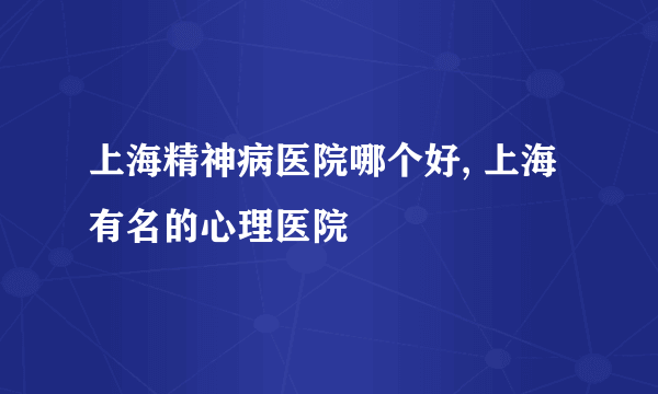 上海精神病医院哪个好, 上海有名的心理医院