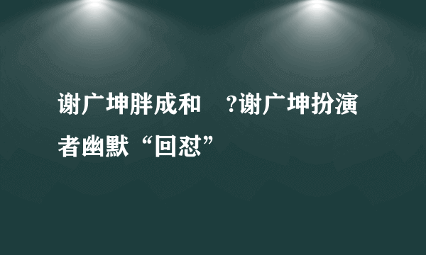 谢广坤胖成和珅?谢广坤扮演者幽默“回怼”