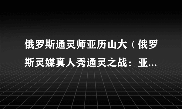 俄罗斯通灵师亚历山大（俄罗斯灵媒真人秀通灵之战：亚历山大）-知性