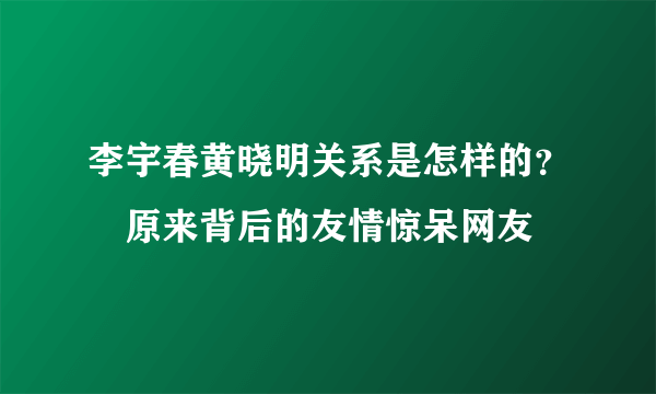 李宇春黄晓明关系是怎样的？　原来背后的友情惊呆网友