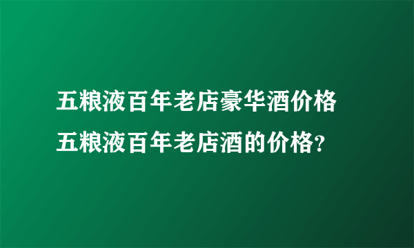 五粮液百年老店豪华酒价格 五粮液百年老店酒的价格？