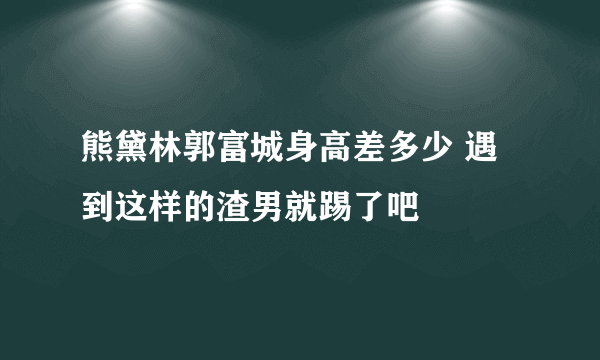 熊黛林郭富城身高差多少 遇到这样的渣男就踢了吧