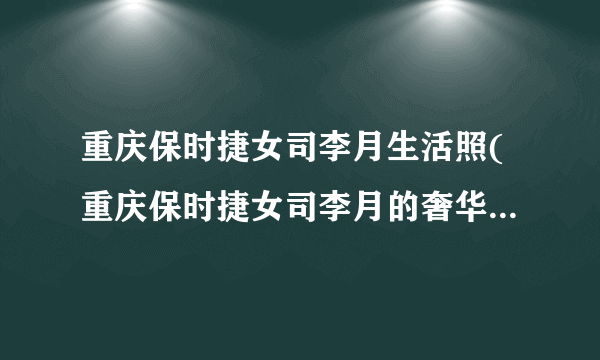 重庆保时捷女司李月生活照(重庆保时捷女司李月的奢华生活照片曝光)