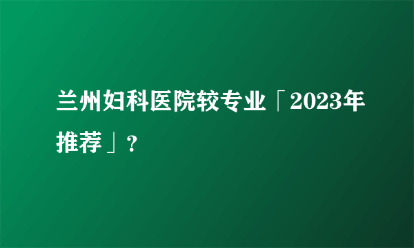 兰州妇科医院较专业「2023年推荐」？